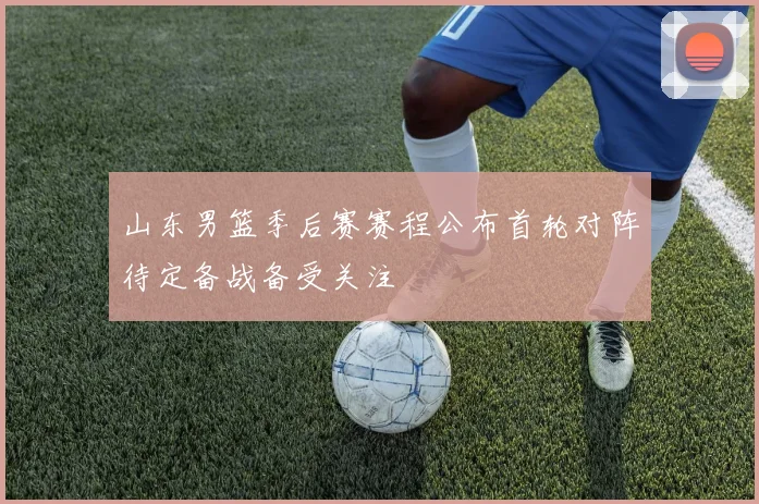山东男篮季后赛赛程公布首轮对阵待定备战备受关注
