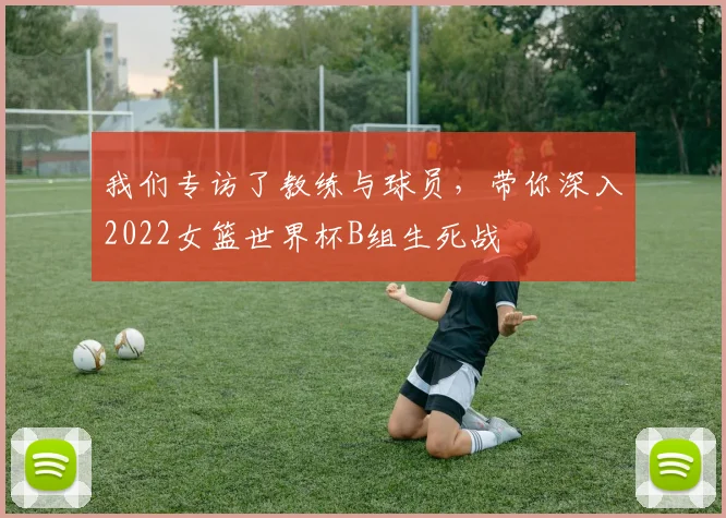 我们专访了教练与球员,带你深入2022女篮世界杯B组生死战