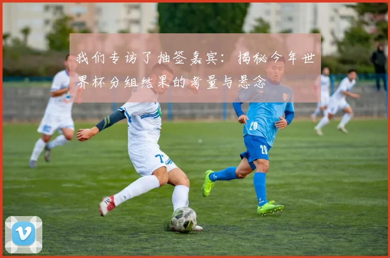 我们专访了抽签嘉宾：揭秘今年世界杯分组结果的考量与悬念