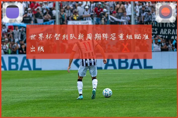 世界杯智利队新周期阵容重组瞄准出线