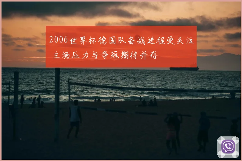2006世界杯德国队备战进程受关注 主场压力与争冠期待并存