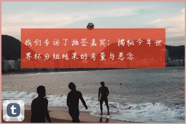 我们专访了抽签嘉宾:揭秘今年世界杯分组结果的考量与悬念