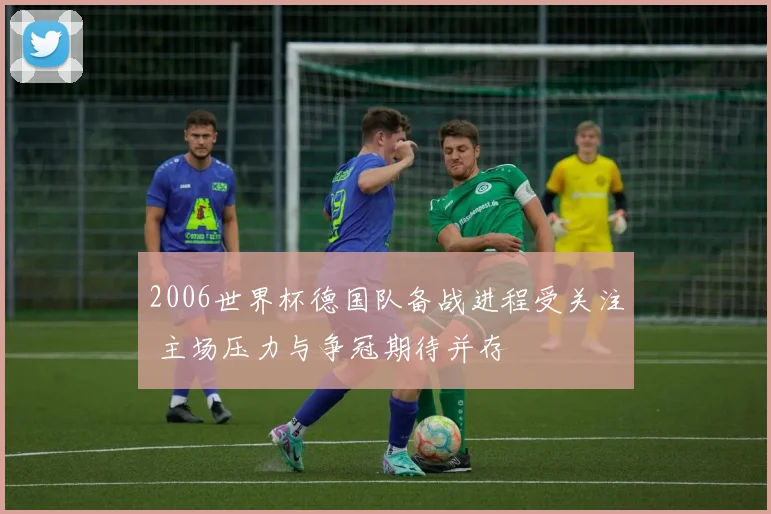 2006世界杯德国队备战进程受关注 主场压力与争冠期待并存