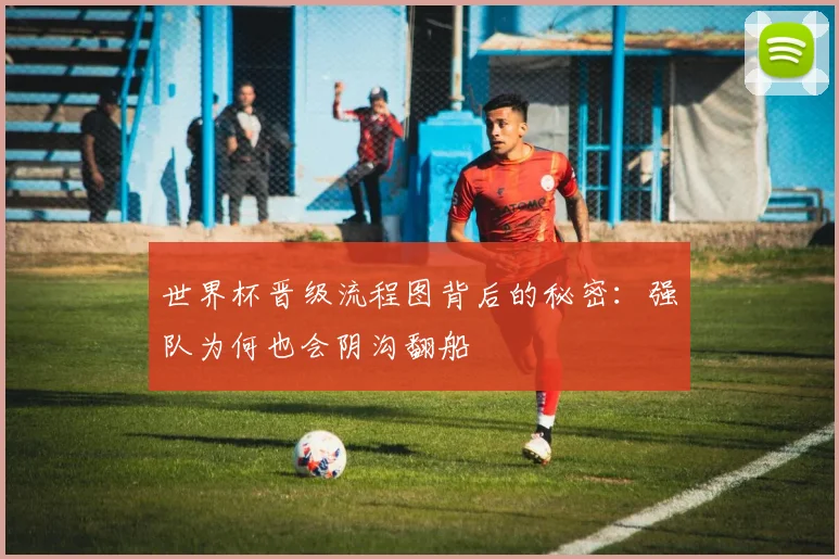 世界杯晋级流程图背后的秘密:强队为何也会阴沟翻船