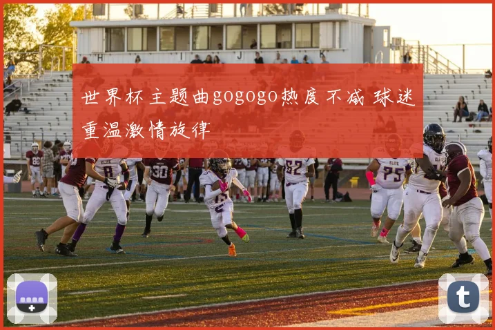 世界杯主题曲gogogo热度不减 球迷重温激情旋律