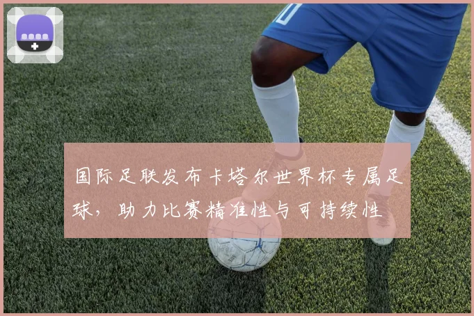 国际足联发布卡塔尔世界杯专属足球,助力比赛精准性与可持续性