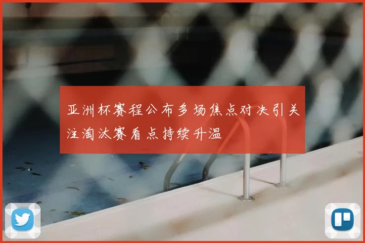 亚洲杯赛程公布多场焦点对决引关注淘汰赛看点持续升温