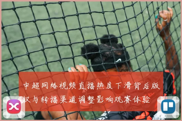 中超网络视频直播热度下滑背后版权与转播渠道调整影响观赛体验