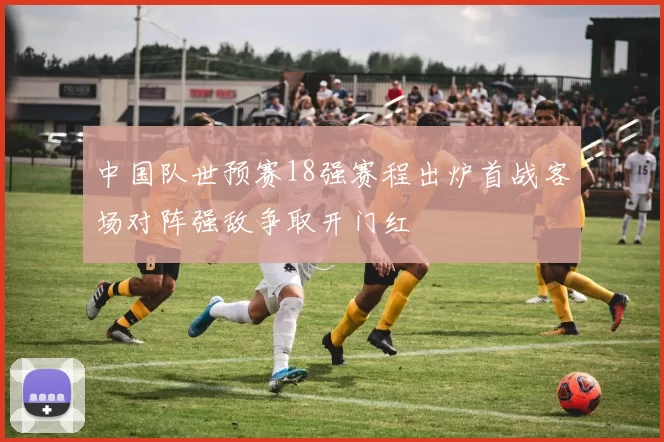 中国队世预赛18强赛程出炉首战客场对阵强敌争取开门红