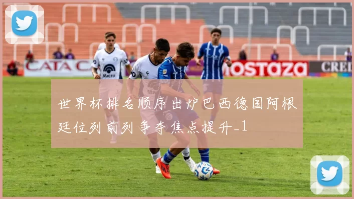 世界杯排名顺序出炉巴西德国阿根廷位列前列争夺焦点提升_1