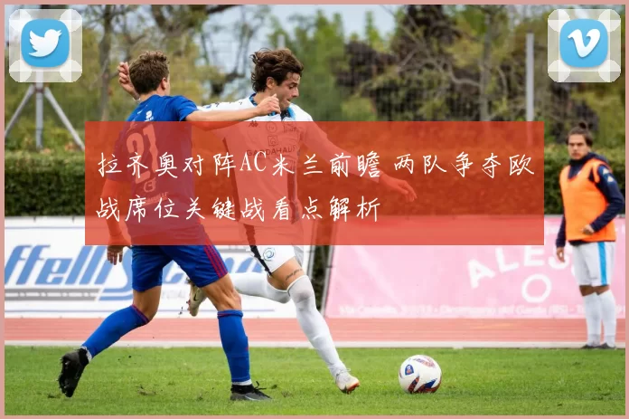 拉齐奥对阵AC米兰前瞻 两队争夺欧战席位关键战看点解析