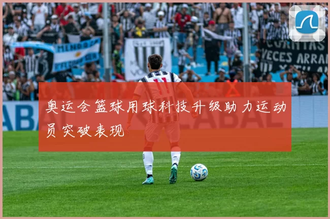 奥运会篮球用球科技升级助力运动员突破表现