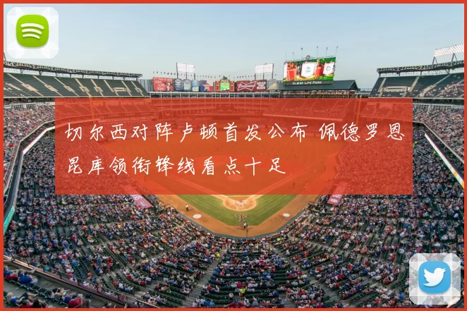 切尔西对阵卢顿首发公布 佩德罗恩昆库领衔锋线看点十足