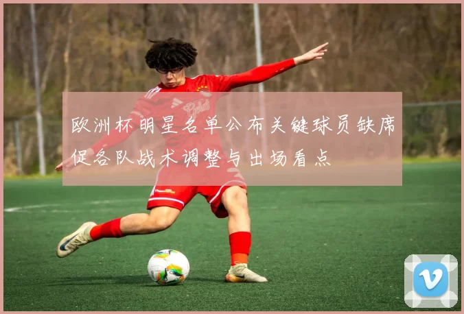 欧洲杯明星名单公布关键球员缺席促各队战术调整与出场看点
