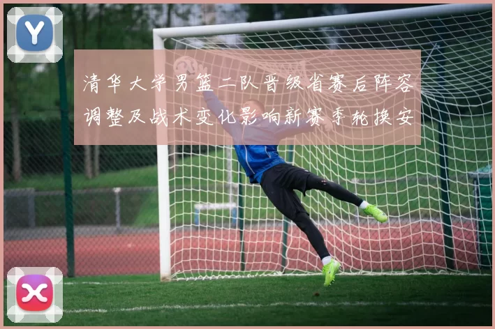 清华大学男篮二队晋级省赛后阵容调整及战术变化影响新赛季轮换安排