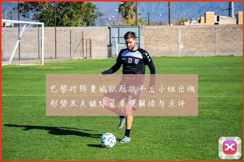 巴黎对阵曼城欧冠战平后小组出线形势及关键球员表现解读与点评