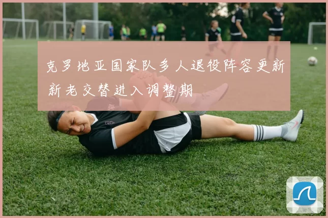 克罗地亚国家队多人退役阵容更新 新老交替进入调整期