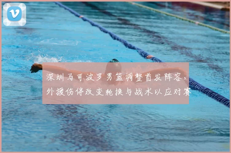 深圳马可波罗男篮调整首发阵容,外援伤停改变轮换与战术以应对赛程压力