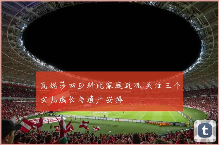 瓦妮莎回应科比家庭近况 关注三个女儿成长与遗产安排