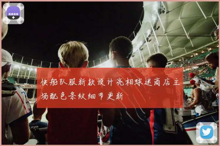 快船队服新款设计亮相球迷商店主场配色条纹细节更新