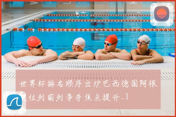 世界杯排名顺序出炉巴西德国阿根廷位列前列争夺焦点提升_1