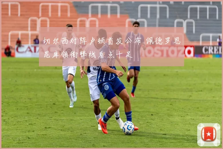 切尔西对阵卢顿首发公布 佩德罗恩昆库领衔锋线看点十足