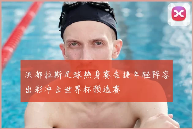 洪都拉斯足球热身赛告捷年轻阵容出彩冲击世界杯预选赛