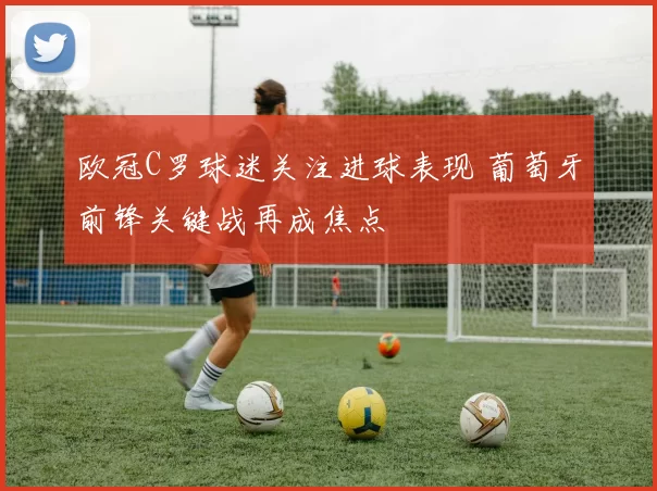 欧冠C罗球迷关注进球表现 葡萄牙前锋关键战再成焦点