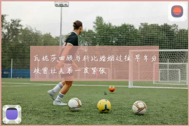 瓦妮莎回顾与科比婚姻过往 早年分歧曾让关系一度紧张