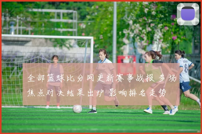 全部篮球比分网更新赛事战报 多场焦点对决结果出炉 影响排名走势