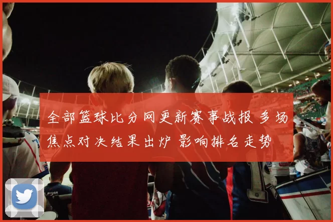 全部篮球比分网更新赛事战报 多场焦点对决结果出炉 影响排名走势