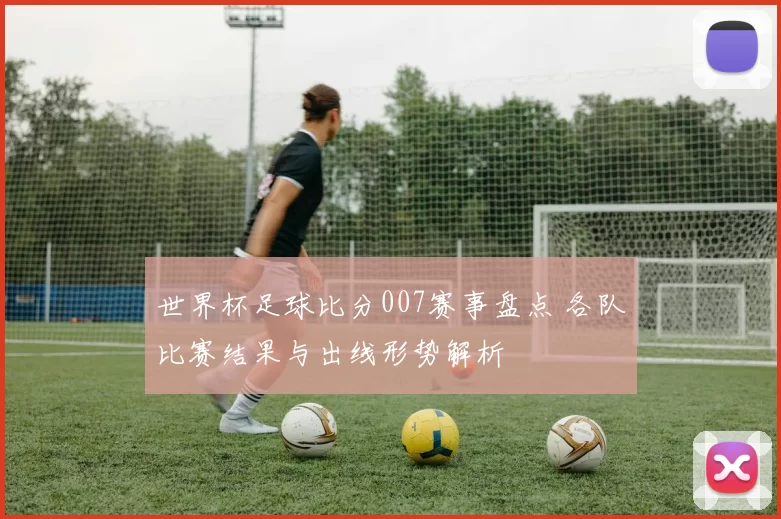 世界杯足球比分007赛事盘点 各队比赛结果与出线形势解析