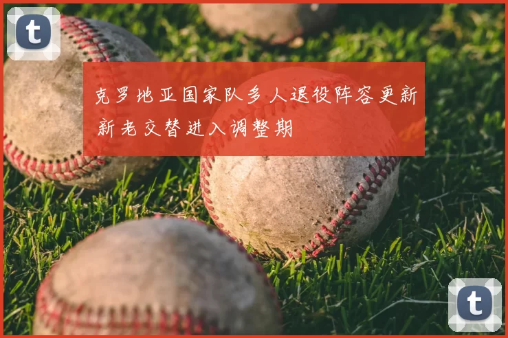 克罗地亚国家队多人退役阵容更新 新老交替进入调整期