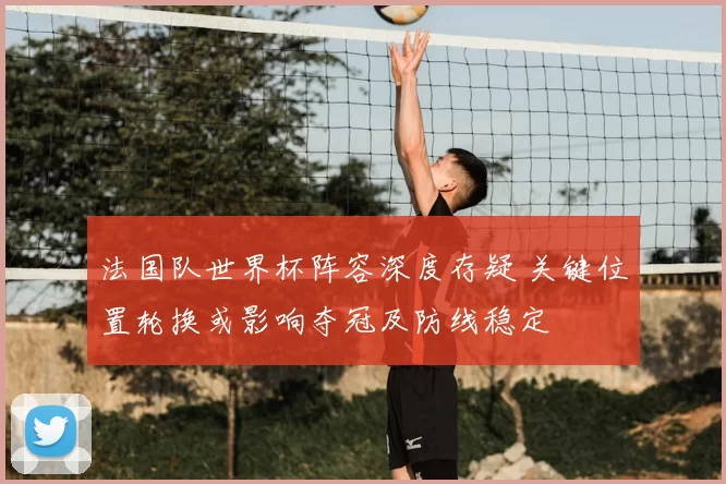 法国队世界杯阵容深度存疑 关键位置轮换或影响夺冠及防线稳定