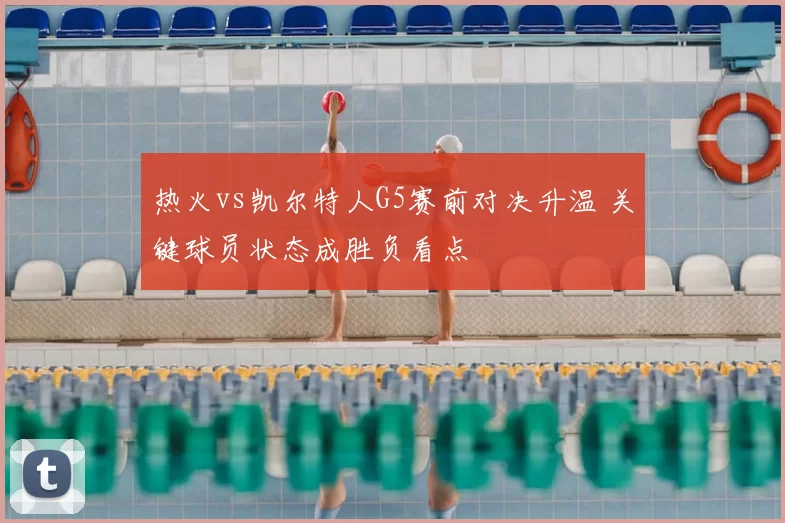 热火vs凯尔特人G5赛前对决升温 关键球员状态成胜负看点