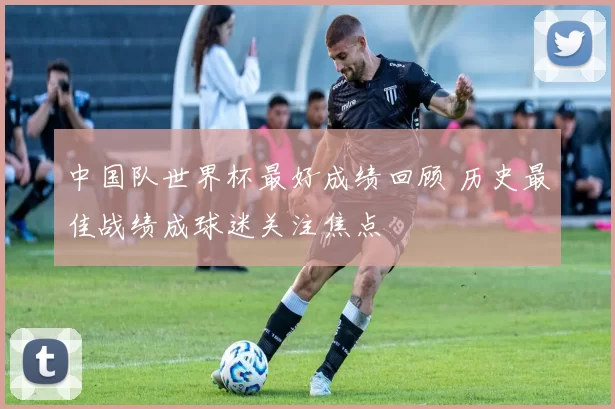 中国队世界杯最好成绩回顾 历史最佳战绩成球迷关注焦点