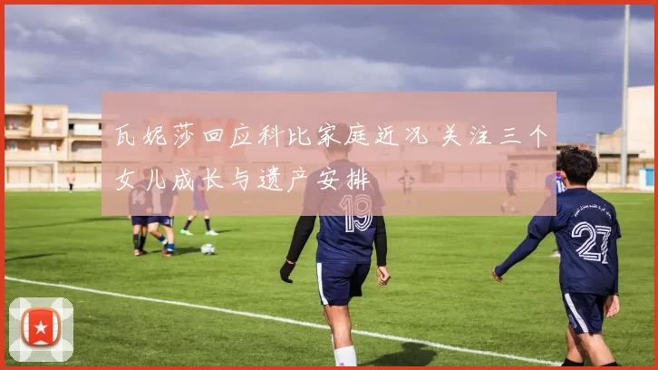 瓦妮莎回应科比家庭近况 关注三个女儿成长与遗产安排