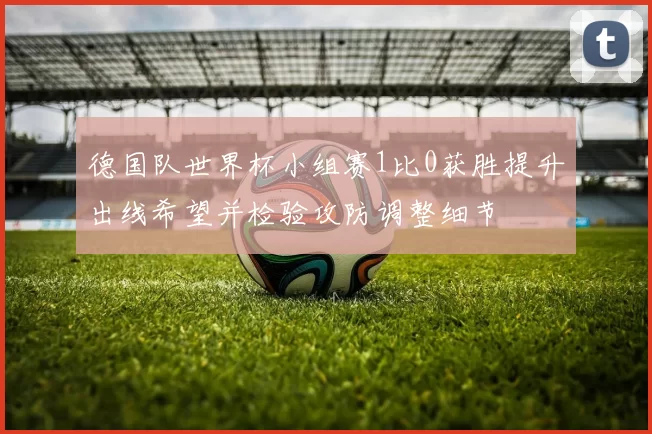德国队世界杯小组赛1比0获胜提升出线希望并检验攻防调整细节