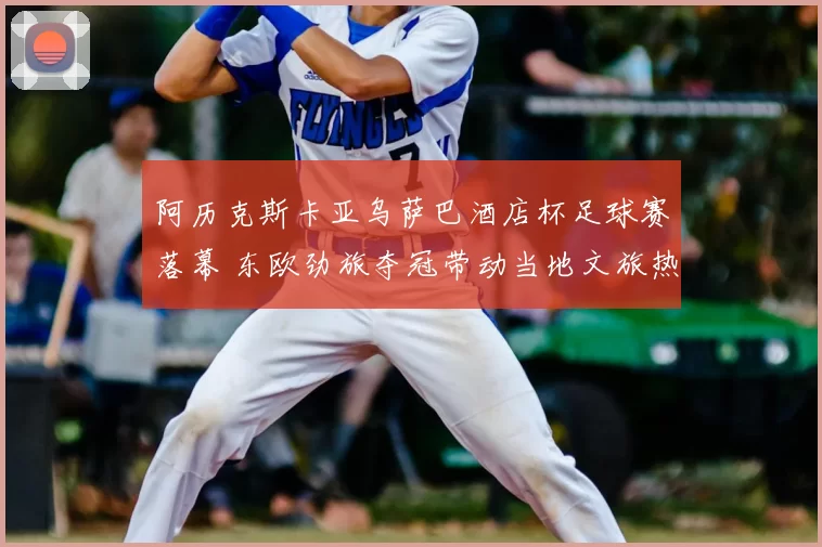 阿历克斯卡亚乌萨巴酒店杯足球赛落幕 东欧劲旅夺冠带动当地文旅热度