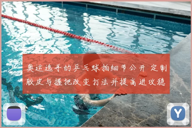 奥运选手的乒乓球拍细节公开 定制胶皮与握把改变打法并提高进攻稳定性