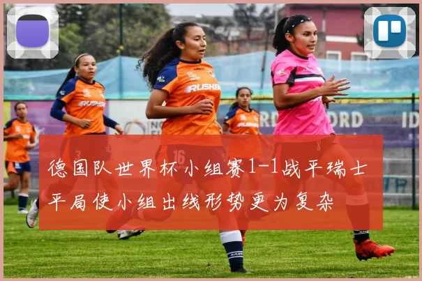 德国队世界杯小组赛1-1战平瑞士 平局使小组出线形势更为复杂