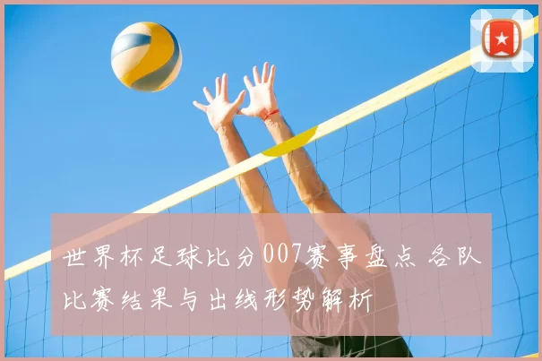 世界杯足球比分007赛事盘点 各队比赛结果与出线形势解析