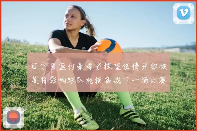 辽宁男篮付豪母亲探望伤情并称恢复将影响球队轮换备战下一场比赛