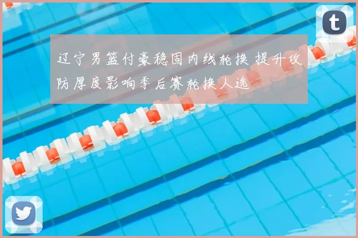 辽宁男篮付豪稳固内线轮换 提升攻防厚度影响季后赛轮换人选