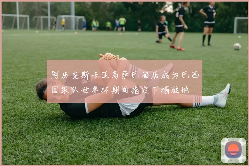 阿历克斯卡亚乌萨巴酒店成为巴西国家队世界杯期间指定下榻驻地