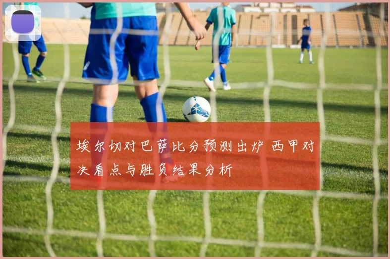 埃尔切对巴萨比分预测出炉 西甲对决看点与胜负结果分析