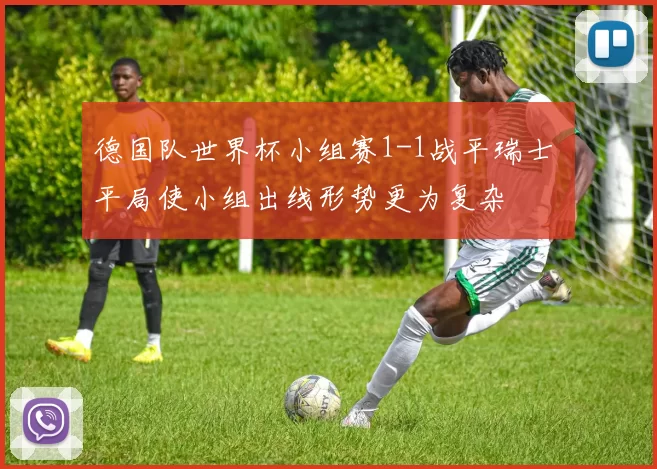 德国队世界杯小组赛1-1战平瑞士 平局使小组出线形势更为复杂