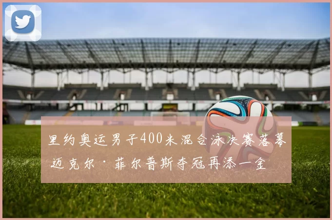里约奥运男子400米混合泳决赛落幕 迈克尔·菲尔普斯夺冠再添一金