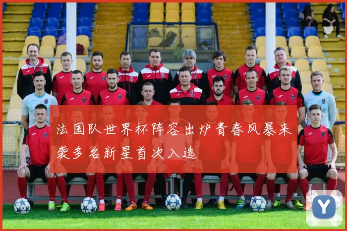 法国队世界杯阵容出炉青春风暴来袭多名新星首次入选
