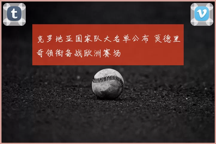 克罗地亚国家队大名单公布 莫德里奇领衔备战欧洲赛场